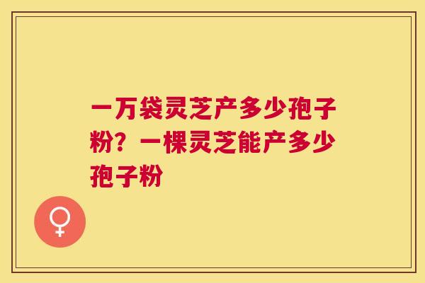 一万袋灵芝产多少孢子粉?一棵灵芝能产多少孢子粉 一万袋灵芝产多少孢子粉?一棵灵芝能产多少孢子粉