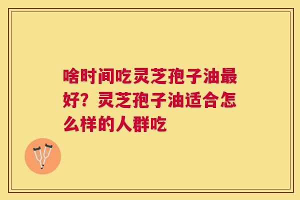 啥时间吃灵芝孢子油好？灵芝孢子油适合怎么样的人群吃