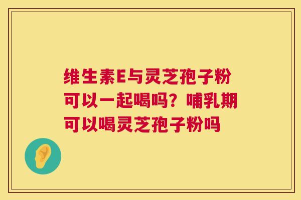 维生素E与灵芝孢子粉可以一起喝吗?哺乳期可以喝灵芝孢子粉吗 维生素E与灵芝孢子粉可以一起喝吗?哺乳期可以喝灵芝孢子粉吗