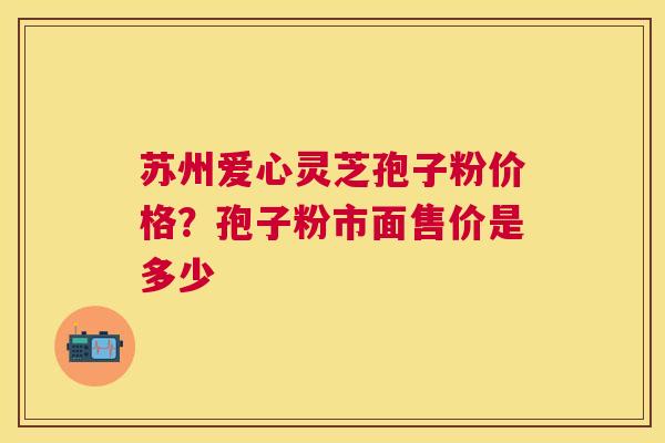 苏州爱心灵芝孢子粉价格？孢子粉市面售价是多少
