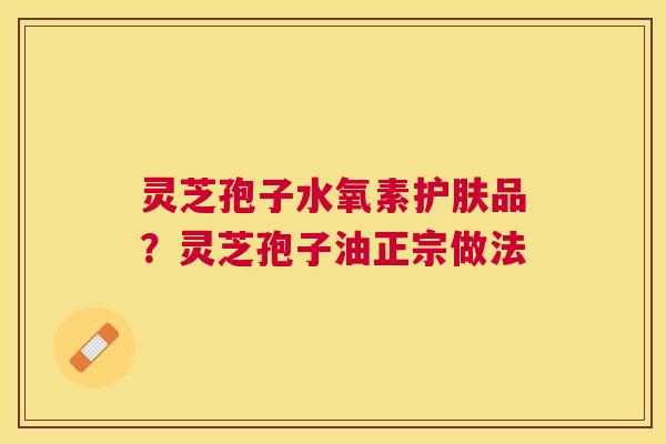 灵芝孢子水氧素护肤品?灵芝孢子油正宗做法 灵芝孢子水氧素护肤品?灵芝孢子油正宗做法