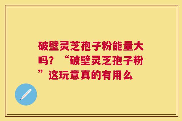 破壁灵芝孢子粉能量大吗?“破壁灵芝孢子粉”这玩意真的有用么 破壁灵芝孢子粉能量大吗?“破壁灵芝孢子粉”这玩意真的有用么