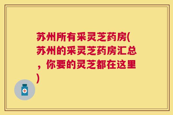 苏州所有采灵芝药房(苏州的采灵芝药房汇总,你要的灵芝都在这里) 苏州所有采灵芝药房(苏州的采灵芝药房汇总,你要的灵芝都在这里)