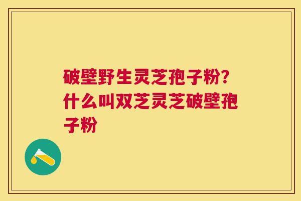 破壁野生灵芝孢子粉?什么叫双芝灵芝破壁孢子粉 破壁野生灵芝孢子粉?什么叫双芝灵芝破壁孢子粉