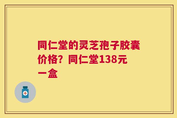同仁堂的灵芝孢子胶囊价格？同仁堂138元一盒