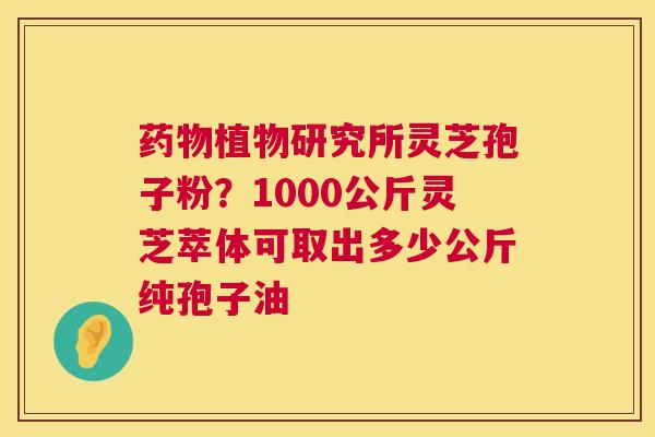 植物研究所灵芝孢子粉？1000公斤灵芝萃体可取出多少公斤纯孢子油