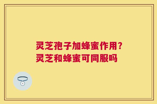 灵芝孢子加蜂蜜作用?灵芝和蜂蜜可同服吗 灵芝孢子加蜂蜜作用?灵芝和蜂蜜可同服吗