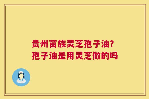 贵州苗族灵芝孢子油?孢子油是用灵芝做的吗 贵州苗族灵芝孢子油?孢子油是用灵芝做的吗