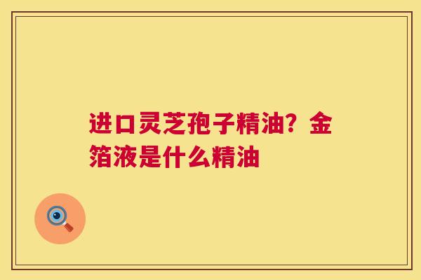 进口灵芝孢子精油?金箔液是什么精油 进口灵芝孢子精油?金箔液是什么精油