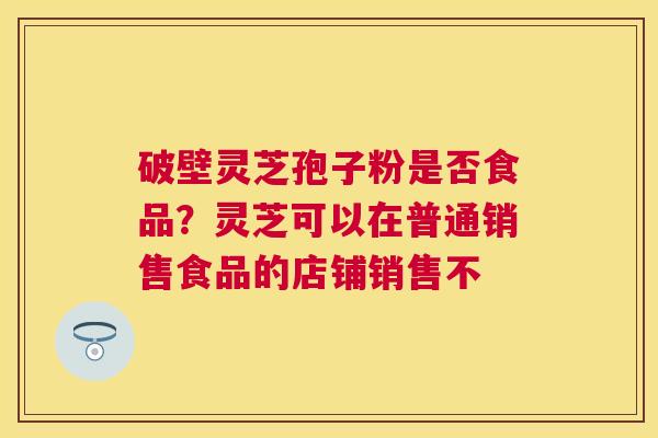 破壁灵芝孢子粉是否食品?灵芝可以在普通销售食品的店铺销售不 破壁灵芝孢子粉是否食品?灵芝可以在普通销售食品的店铺销售不