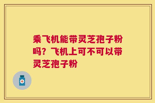 乘飞机能带灵芝孢子粉吗?飞机上可不可以带灵芝孢子粉 乘飞机能带灵芝孢子粉吗?飞机上可不可以带灵芝孢子粉