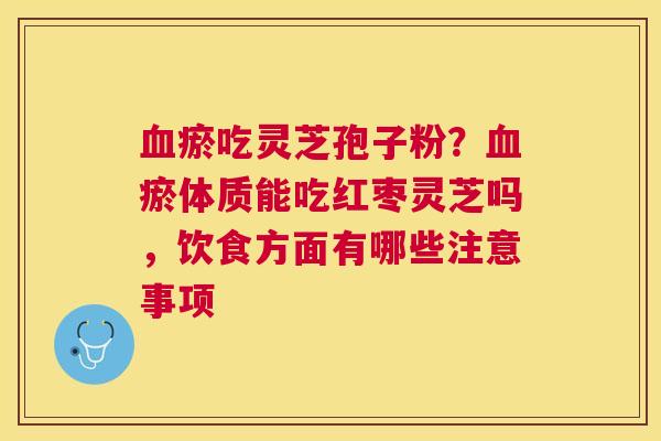 瘀吃灵芝孢子粉?瘀体质能吃红枣灵芝吗,饮食方面有哪些注意事项 瘀吃灵芝孢子粉?瘀体质能吃红枣灵芝吗,饮食方面有哪些注意事项