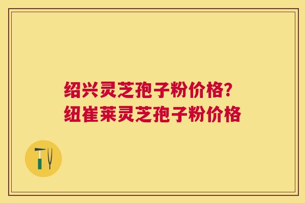 绍兴灵芝孢子粉价格?纽崔莱灵芝孢子粉价格 绍兴灵芝孢子粉价格?纽崔莱灵芝孢子粉价格