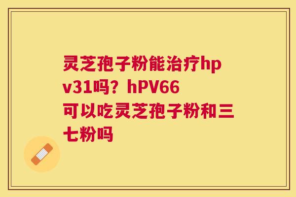 灵芝孢子粉能hpv31吗?hPV66可以吃灵芝孢子粉和三七粉吗 灵芝孢子粉能hpv31吗?hPV66可以吃灵芝孢子粉和三七粉吗
