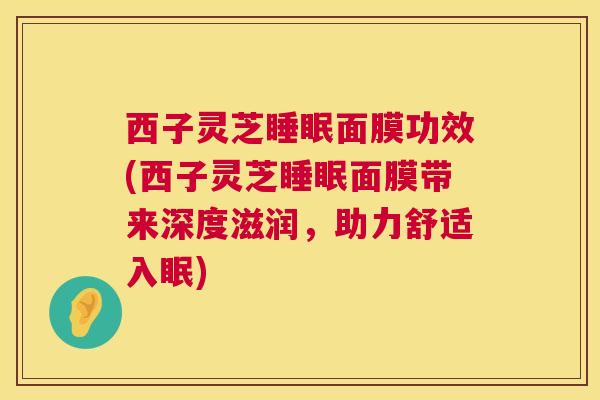 西子灵芝面膜功效(西子灵芝面膜带来深度滋润,助力舒适入眠) 西子灵芝面膜功效(西子灵芝面膜带来深度滋润,助力舒适入眠)