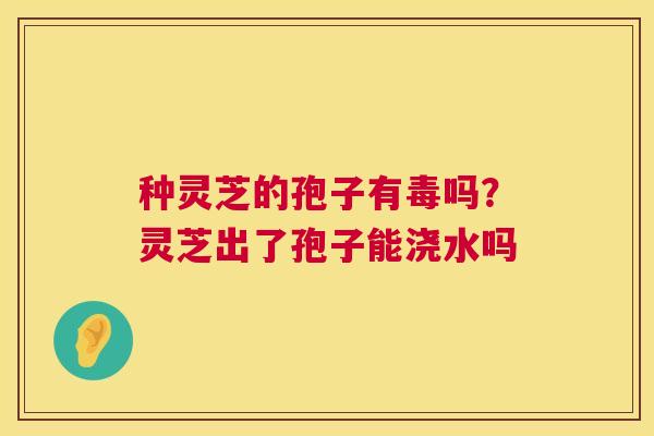 种灵芝的孢子有毒吗？灵芝出了孢子能浇水吗
