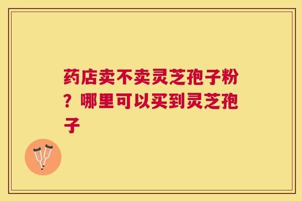 药店卖不卖灵芝孢子粉?哪里可以买到灵芝孢子 药店卖不卖灵芝孢子粉?哪里可以买到灵芝孢子