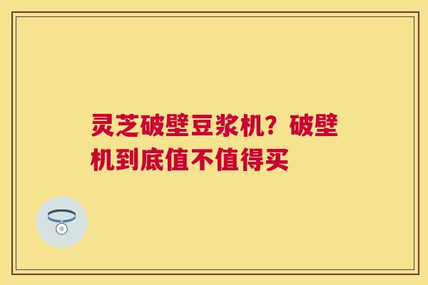 灵芝破壁豆浆机?破壁机到底值不值得买 灵芝破壁豆浆机?破壁机到底值不值得买