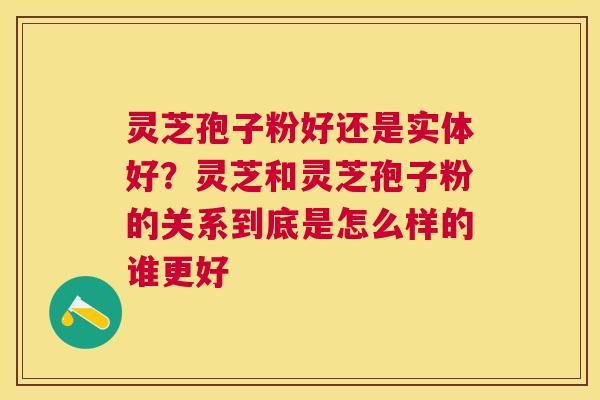 灵芝孢子粉好还是实体好？灵芝和灵芝孢子粉的关系到底是怎么样的谁更好