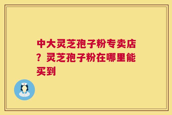 中大灵芝孢子粉专卖店？灵芝孢子粉在哪里能买到