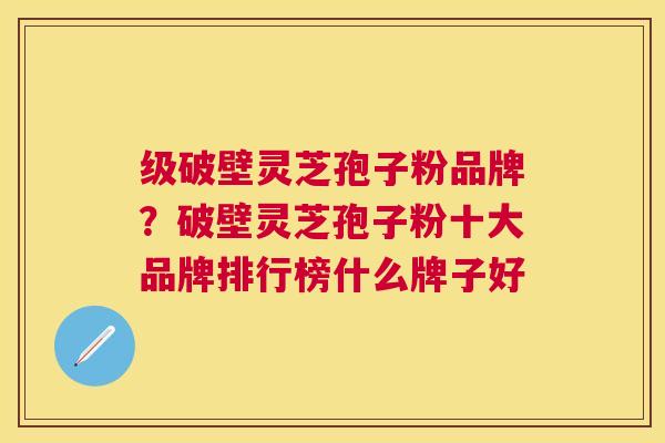 级破壁灵芝孢子粉品牌？破壁灵芝孢子粉十大品牌排行榜什么牌子好