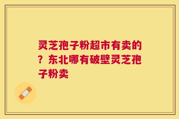 灵芝孢子粉超市有卖的?东北哪有破壁灵芝孢子粉卖 灵芝孢子粉超市有卖的?东北哪有破壁灵芝孢子粉卖