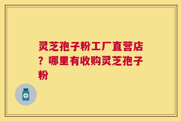 灵芝孢子粉工厂直营店？哪里有收购灵芝孢子粉