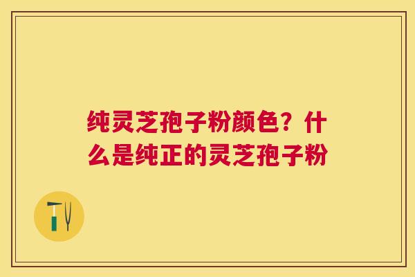 纯灵芝孢子粉颜色？什么是纯正的灵芝孢子粉