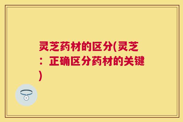 灵芝药材的区分(灵芝:正确区分药材的关键) 灵芝药材的区分(灵芝:正确区分药材的关键)
