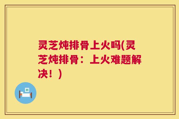 灵芝炖排骨上火吗(灵芝炖排骨:上火难题解决!) 灵芝炖排骨上火吗(灵芝炖排骨:上火难题解决!)
