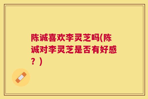 陈诚喜欢李灵芝吗(陈诚对李灵芝是否有好感？)