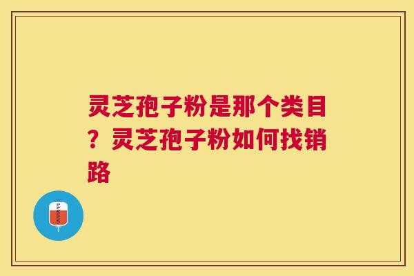 灵芝孢子粉是那个类目?灵芝孢子粉如何找销路 灵芝孢子粉是那个类目?灵芝孢子粉如何找销路