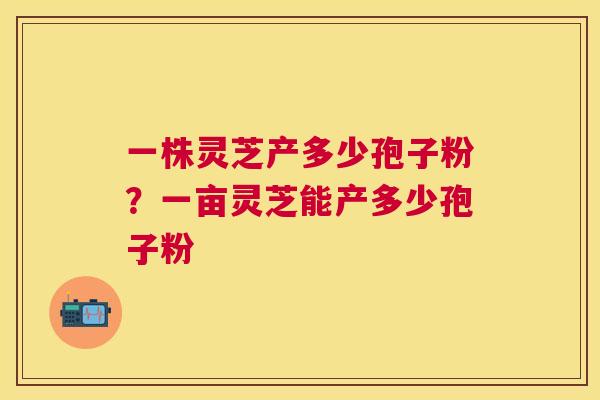 一株灵芝产多少孢子粉?一亩灵芝能产多少孢子粉 一株灵芝产多少孢子粉?一亩灵芝能产多少孢子粉