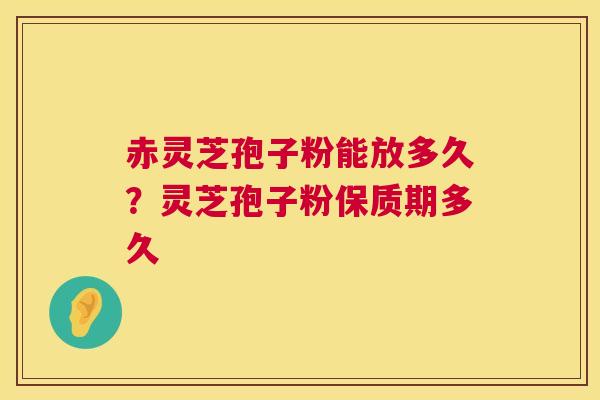 赤灵芝孢子粉能放多久？灵芝孢子粉保质期多久
