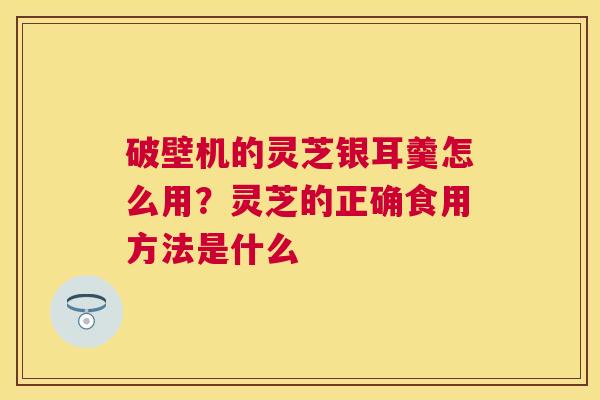 破壁机的灵芝银耳羹怎么用？灵芝的正确食用方法是什么