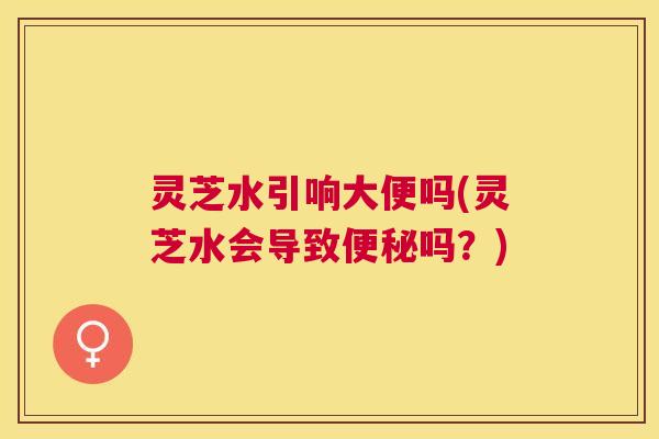 灵芝水引响大便吗(灵芝水会导致吗?) 灵芝水引响大便吗(灵芝水会导致吗?)