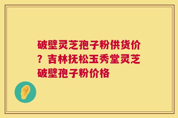 破壁灵芝孢子粉供货价？吉林抚松玉秀堂灵芝破壁孢子粉价格
