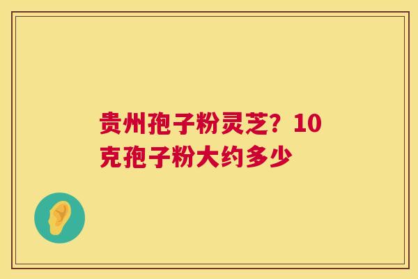 贵州孢子粉灵芝?10克孢子粉大约多少 贵州孢子粉灵芝?10克孢子粉大约多少