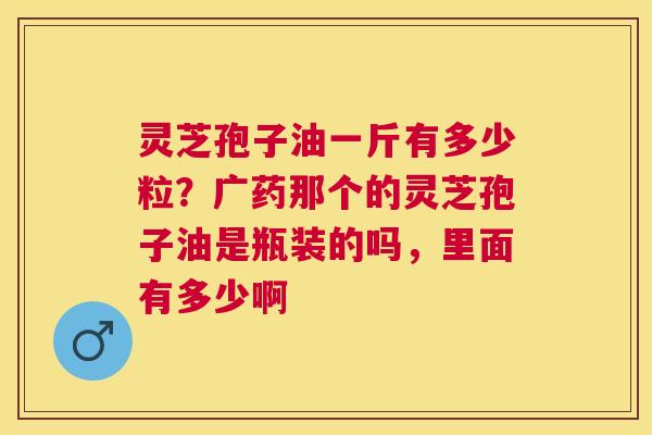 灵芝孢子油一斤有多少粒?广药那个的灵芝孢子油是瓶装的吗,里面有多少啊 灵芝孢子油一斤有多少粒?广药那个的灵芝孢子油是瓶装的吗,里面有多少啊