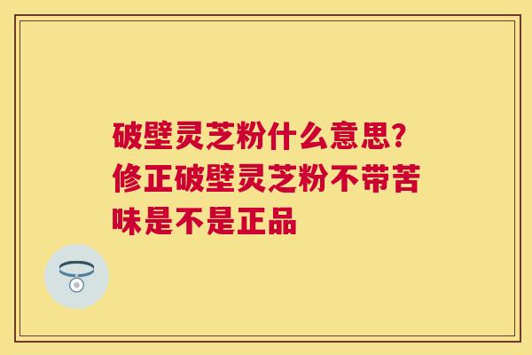 破壁灵芝粉什么意思?修正破壁灵芝粉不带苦味是不是正品 破壁灵芝粉什么意思?修正破壁灵芝粉不带苦味是不是正品