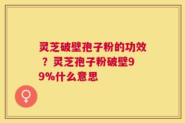 灵芝破壁孢子粉的功效 ?灵芝孢子粉破壁99%什么意思 灵芝破壁孢子粉的功效 ?灵芝孢子粉破壁99%什么意思