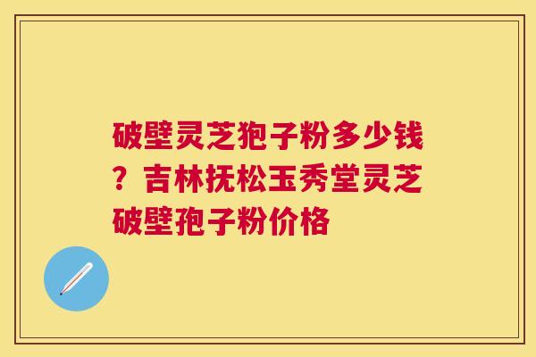 破壁灵芝狍子粉多少钱?吉林抚松玉秀堂灵芝破壁孢子粉价格 破壁灵芝狍子粉多少钱?吉林抚松玉秀堂灵芝破壁孢子粉价格
