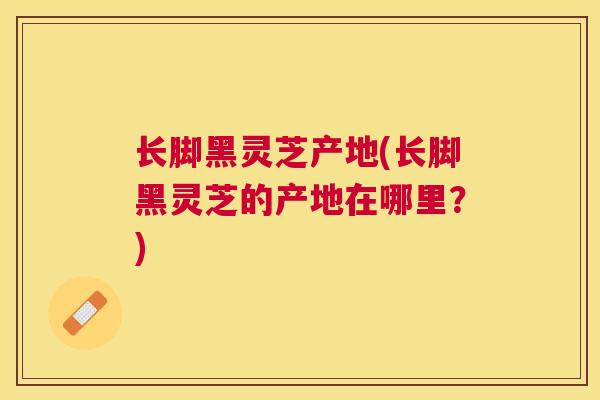 长脚黑灵芝产地(长脚黑灵芝的产地在哪里？)