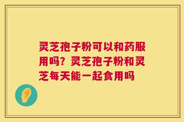灵芝孢子粉可以和药服用吗？灵芝孢子粉和灵芝每天能一起食用吗