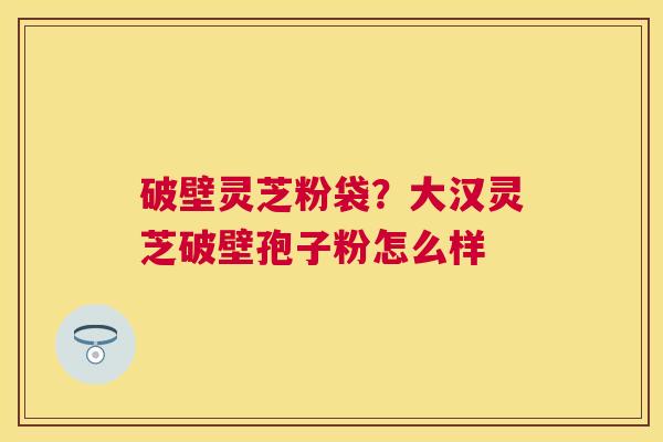 破壁灵芝粉袋?大汉灵芝破壁孢子粉怎么样 破壁灵芝粉袋?大汉灵芝破壁孢子粉怎么样