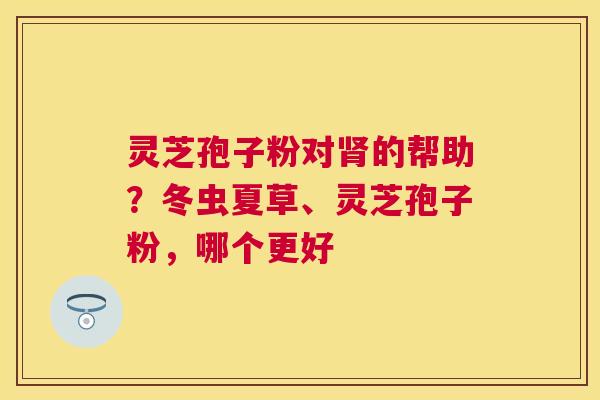 灵芝孢子粉对的帮助?冬虫夏草、灵芝孢子粉,哪个更好 灵芝孢子粉对的帮助?冬虫夏草、灵芝孢子粉,哪个更好