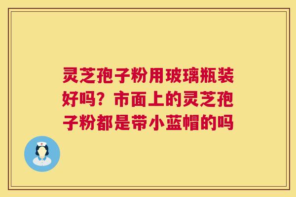 灵芝孢子粉用玻璃瓶装好吗?市面上的灵芝孢子粉都是带小蓝帽的吗 灵芝孢子粉用玻璃瓶装好吗?市面上的灵芝孢子粉都是带小蓝帽的吗