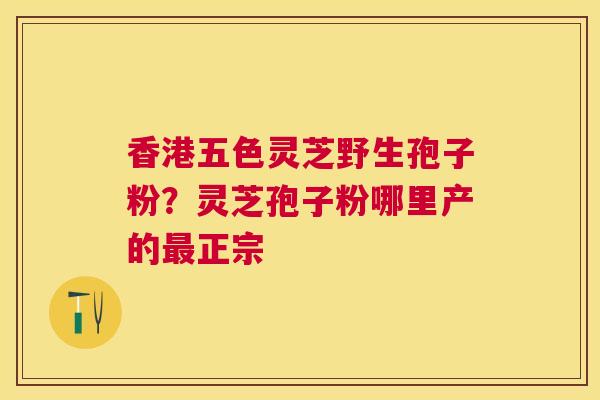 香港五色灵芝野生孢子粉?灵芝孢子粉哪里产的正宗 香港五色灵芝野生孢子粉?灵芝孢子粉哪里产的正宗