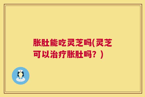 胀肚能吃灵芝吗(灵芝可以胀肚吗?) 胀肚能吃灵芝吗(灵芝可以胀肚吗?)