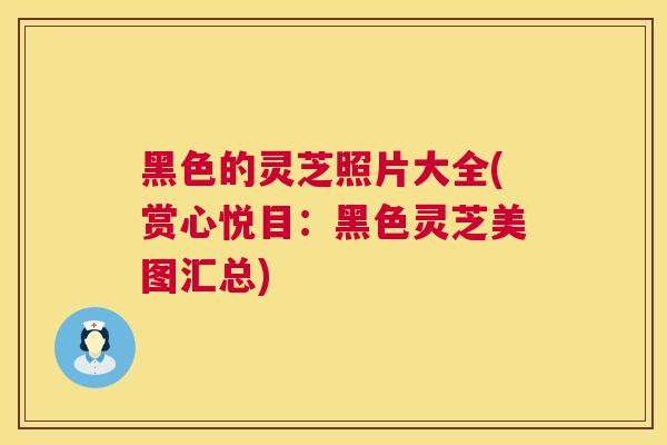 黑色的灵芝照片大全(赏心悦目：黑色灵芝美图汇总)